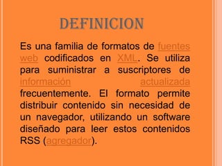 DEFINICIONEs una familia de formatos de fuentes web codificados en XML. Se utiliza para suministrar a suscriptores de informaciónactualizada frecuentemente. El formato permite distribuir contenido sin necesidad de un navegador, utilizando un software diseñado para leer estos contenidos RSS (agregador).