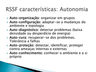 }    Auto-organização: organizar em grupos
}    Auto-configuração: adaptar-se a mudanças do
      ambiente e topologia
}    Auto-diagnóstico: detectar problemas (baixa
      densidade ou desperdício de energia)
}    Auto-cura: recuperar-se dos problemas.
      Tolerância a falhas
}    Auto-proteção: detectar, identificar, proteger
      contra ameaças internas e externas
}    Auto-conhecimento: conhecer o ambiente e a si
      próprio
 