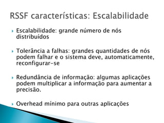 }    Escalabilidade: grande número de nós
      distribuídos

}    Tolerância a falhas: grandes quantidades de nós
      podem falhar e o sistema deve, automaticamente,
      reconfigurar-se

}    Redundância de informação: algumas aplicações
      podem multiplicar a informação para aumentar a
      precisão.

}    Overhead mínimo para outras aplicações
 