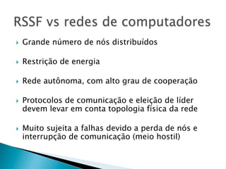 }    Grande número de nós distribuídos

}    Restrição de energia

}    Rede autônoma, com alto grau de cooperação

}    Protocolos de comunicação e eleição de líder
      devem levar em conta topologia física da rede

}    Muito sujeita a falhas devido a perda de nós e
      interrupção de comunicação (meio hostil)
 