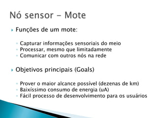 }    Funções de um mote:

      ◦  Capturar informações sensoriais do meio
      ◦  Processar, mesmo que limitadamente
      ◦  Comunicar com outros nós na rede

}    Objetivos principais (Goals)

      ◦  Prover o maior alcance possível (dezenas de km)
      ◦  Baixíssimo consumo de energia (uA)
      ◦  Fácil processo de desenvolvimento para os usuários
 