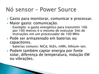 }  Gasto para monitorar, comunicar e processar.
}  Maior gasto: comunicação.
      ◦  Exemplo: o gasto energético para transmitir 1Kb
         por 100 metros é o mesmo de executar 3mi de
         instruções em um processador de 100 MHz
}    Pode ser armazenado em baterias ou
      capacitores.
      ◦  baterias comuns: NiCd, NiZn, niMh, lithium-ion.
}    Podem também captar energia por fonte
      solar, diferença de temperatura, indução EM
      ou vibrações.
 