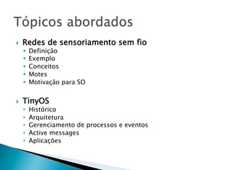 }    Redes de sensoriamento sem fio
      §    Definição
      §    Exemplo
      §    Conceitos
      §    Motes
      §    Motivação para SO


}    TinyOS
      •     Histórico
      •     Arquitetura
      •     Gerenciamento de processos e eventos
      •     Active messages
      •     Aplicações
 