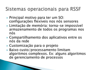 }  Principal motivo para ter um SO:
    configurações flexíveis nos nós sensores
}  Limitação de memória: torna-se impossível
    armazenamento de todos os programas nos
    nós
}  Compartilhamento dos aplicativos entre os
    nós da rede
}  Customização para o projeto
}  Baixo custo/processamento limitam
    algoritmos complexos. Ex: alguns algoritmos
    de gerenciamento de processos
 