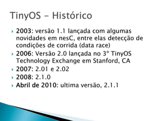 }  2003: versão 1.1 lançada com algumas
    novidades em nesC, entre elas detecção de
    condições de corrida (data race)
}  2006: Versão 2.0 lançada no 3º TinyOS
    Technology Exchange em Stanford, CA
}  2007: 2.01 e 2.02
}  2008: 2.1.0
}  Abril de 2010: ultima versão, 2.1.1
 