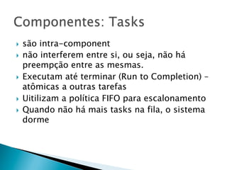 }  são intra-component
}  não interferem entre si, ou seja, não há
    preempção entre as mesmas.
}  Executam até terminar (Run to Completion) –
    atômicas a outras tarefas
}  Uitilizam a política FIFO para escalonamento
}  Quando não há mais tasks na fila, o sistema
    dorme
 