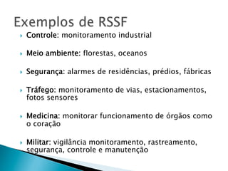 }    Controle: monitoramento industrial

}    Meio ambiente: florestas, oceanos

}    Segurança: alarmes de residências, prédios, fábricas

}    Tráfego: monitoramento de vias, estacionamentos,
      fotos sensores

}    Medicina: monitorar funcionamento de órgãos como
      o coração

}    Militar: vigilância monitoramento, rastreamento,
      segurança, controle e manutenção
 