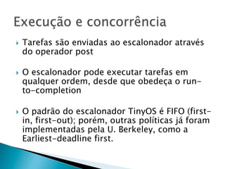 }    Tarefas são enviadas ao escalonador através
      do operador post

}    O escalonador pode executar tarefas em
      qualquer ordem, desde que obedeça o run-
      to-completion

}    O padrão do escalonador TinyOS é FIFO (first-
      in, first-out); porém, outras políticas já foram
      implementadas pela U. Berkeley, como a
      Earliest-deadline first.
 