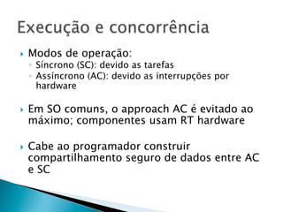 }    Modos de operação:
      ◦  Síncrono (SC): devido as tarefas
      ◦  Assíncrono (AC): devido as interrupções por
         hardware

}    Em SO comuns, o approach AC é evitado ao
      máximo; componentes usam RT hardware

}    Cabe ao programador construir
      compartilhamento seguro de dados entre AC
      e SC
 