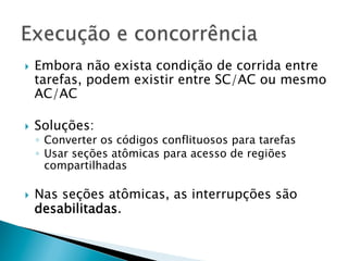 }    Embora não exista condição de corrida entre
      tarefas, podem existir entre SC/AC ou mesmo
      AC/AC

}    Soluções:
      ◦  Converter os códigos conflituosos para tarefas
      ◦  Usar seções atômicas para acesso de regiões
         compartilhadas

}    Nas seções atômicas, as interrupções são
      desabilitadas.
 