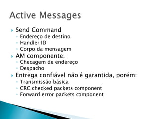 }    Send Command
      ◦  Endereço de destino
      ◦  Handler ID
      ◦  Corpo da mensagem
}    AM componente:
      ◦  Checagem de endereço
      ◦  Despacho
}    Entrega confiável não é garantida, porém:
      ◦  Transmissão básica
      ◦  CRC checked packets component
      ◦  Forward error packets component
 