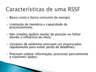 }    Baixo custo e baixo consumo de energia

}    Limitação de memória e capacidade de
      processamento.

}    Nós simples podem mudar de posição ou falhar
      devido a influência do meio.

}    Variáveis de ambiente precisam ser processadas
      rapidamente para evitar perda de deadlines.

}    Precisam coletar informação, processar parcialmente
      e transmitir dados.
 