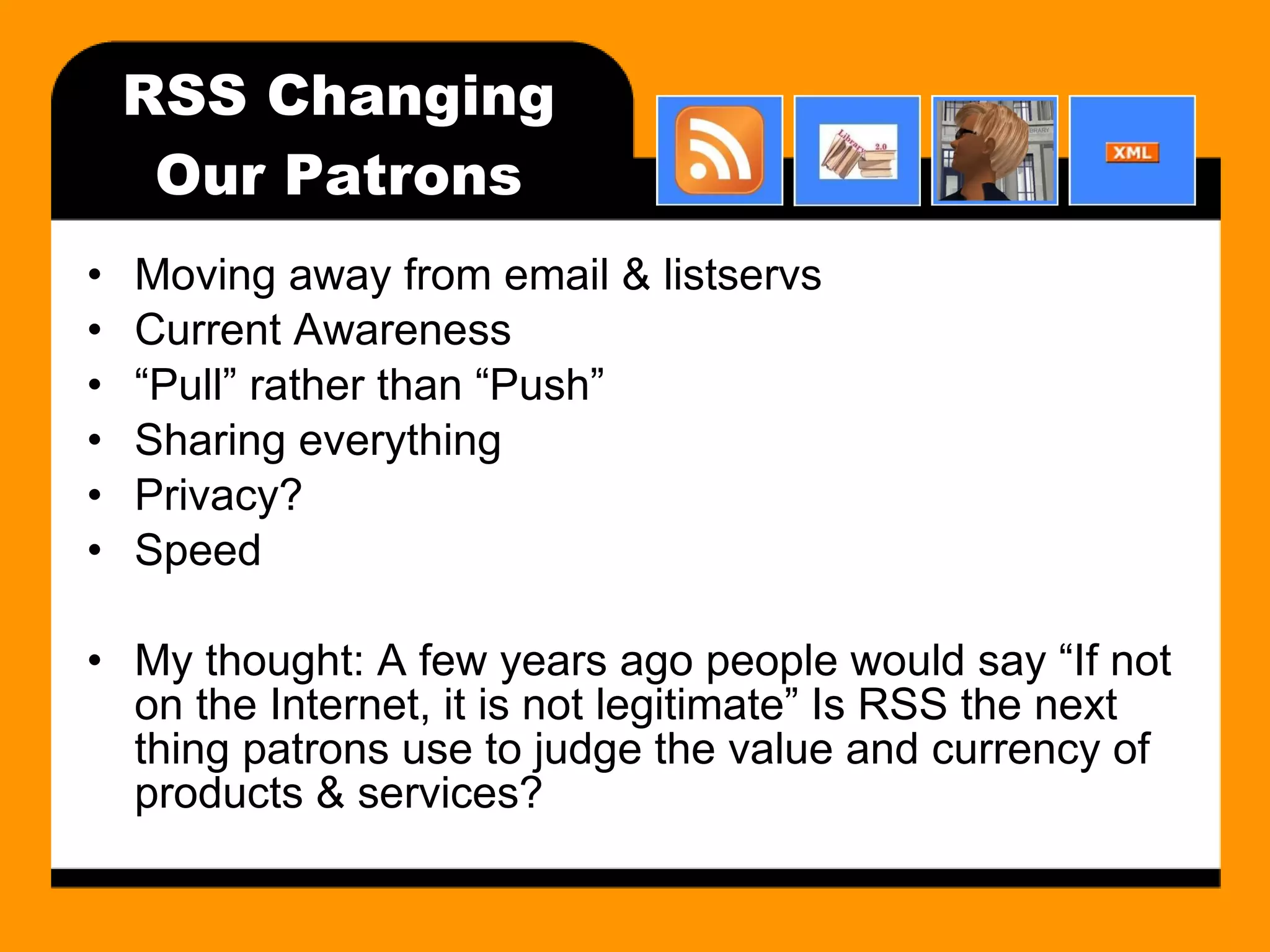 RSS Changing Our Patrons Moving away from email & listservs Current Awareness “ Pull” rather than “Push” Sharing everything Privacy? Speed My thought: A few years ago people would say “If not on the Internet, it is not legitimate” Is RSS the next thing patrons use to judge the value and currency of products & services? 