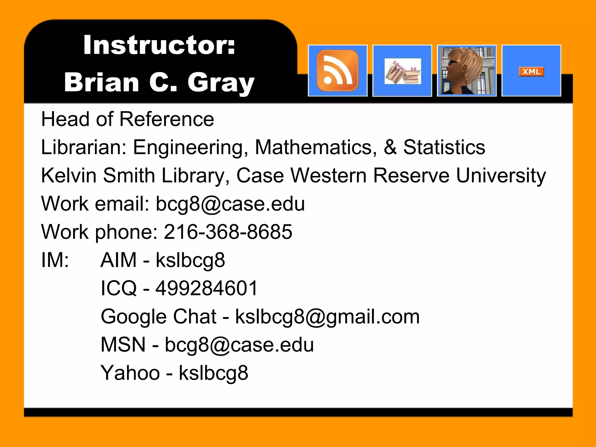 Instructor: Brian C. Gray Head of Reference Librarian: Engineering, Mathematics, & Statistics Kelvin Smith Library, Case Western Reserve University Work email: bcg8@case.edu Work phone: 216-368-8685 IM: AIM - kslbcg8 ICQ - 499284601 Google Chat - kslbcg8@gmail.com MSN - bcg8@case.edu Yahoo - kslbcg8 
