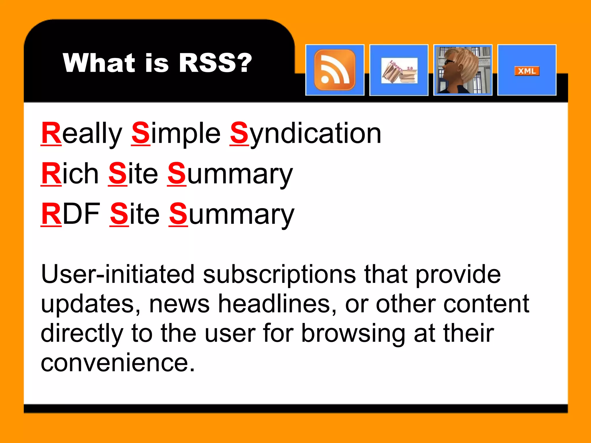 What is RSS? R eally  S imple  S yndication R ich  S ite  S ummary R DF  S ite  S ummary User-initiated subscriptions that provide updates, news headlines, or other content directly to the user for browsing at their convenience. 
