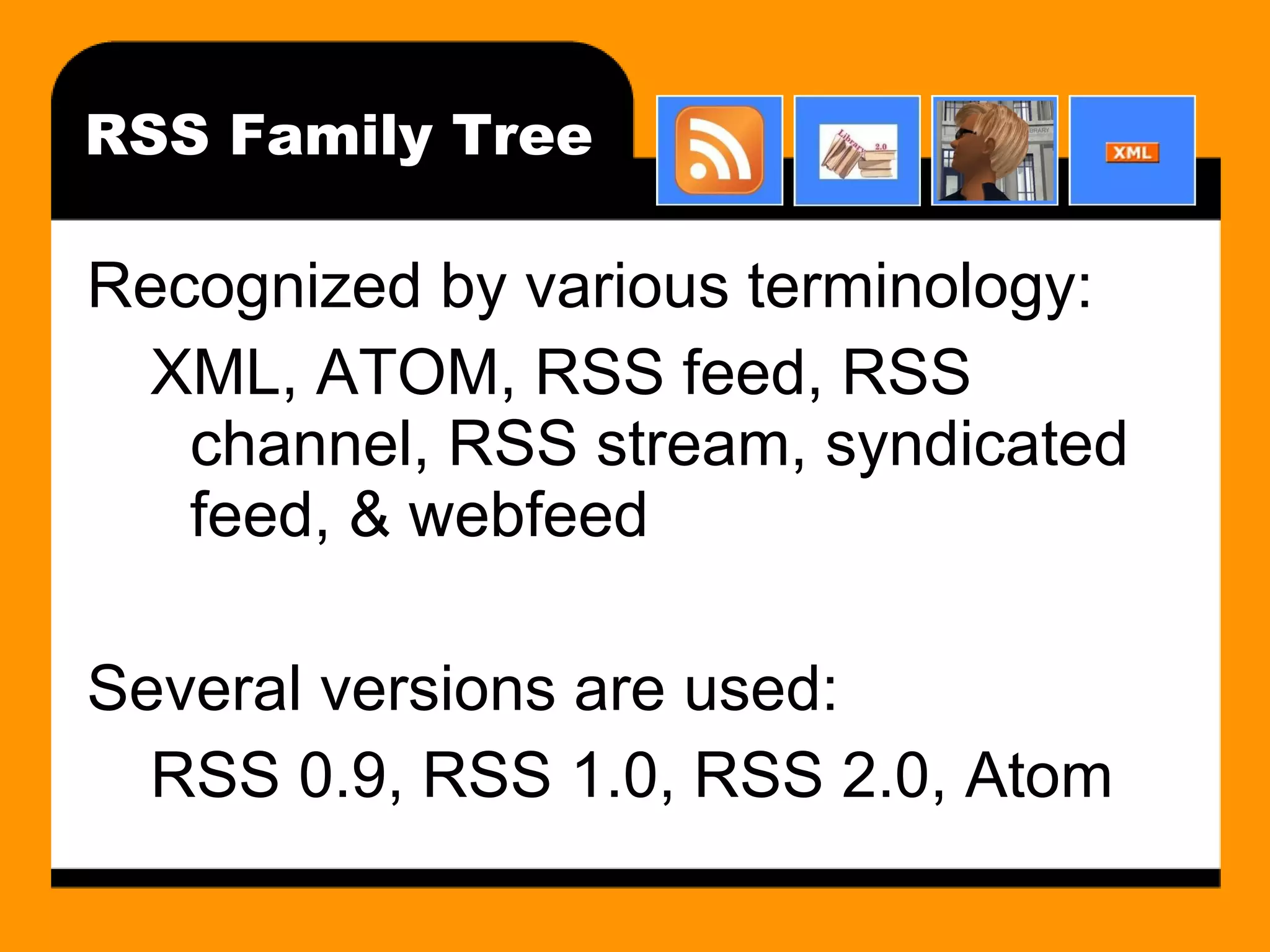 RSS Family Tree Recognized by various terminology: XML, ATOM, RSS feed, RSS channel, RSS stream, syndicated feed, & webfeed Several versions are used: RSS 0.9, RSS 1.0, RSS 2.0, Atom 