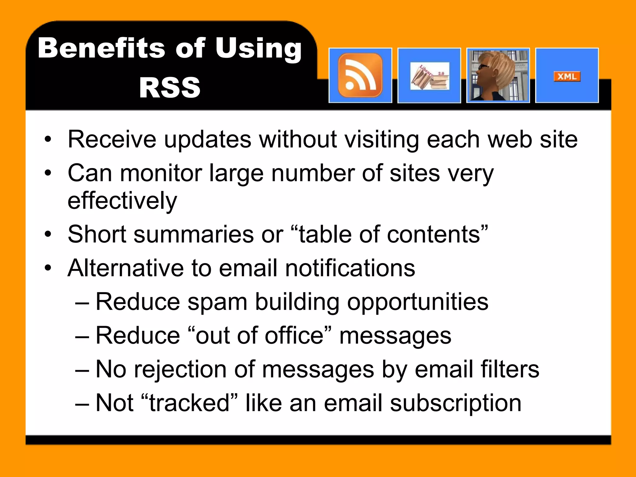 Benefits of Using RSS Receive updates without visiting each web site Can monitor large number of sites very effectively Short summaries or “table of contents” Alternative to email notifications Reduce spam building opportunities Reduce “out of office” messages No rejection of messages by email filters Not “tracked” like an email subscription 