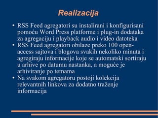 Realizacija RSS Feed agregatori su instalirani i konfigurisani pomoću Word Press platforme i plug-in dodataka za agregaciju i playback audio i video datoteka RSS Feed agregatori obilaze preko 100 open-access sajtova i blogova svakih nekoliko minuta i agregiraju informacije koje se automatski sortiraju u arhive po datumu nastanka, a moguće je arhiviranje po temama Na svakom agregatoru postoji kolekcija relevantnih linkova za dodatno traženje informacija  