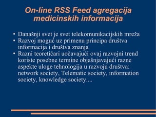 On-line RSS Feed agregacija medicinskih informacija Današnji svet je svet telekomunikacijskih mreža Razvoj moguć uz primenu principa društva informacija i društva znanja Razni teoretičari uočavajući ovaj razvojni trend koriste posebne termine objašnjavajući razne aspekte uloge tehnologija u razvoju društva: network society, Telematic society, information society, knowledge society.... 