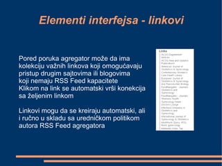 Elementi interfejsa - linkovi Pored poruka agregator može da ima  kolekciju važnih linkova koji omogućavaju  pristup drugim sajtovima ili blogovima  koji nemaju RSS Feed kapacitete Klikom na link se automatski vrši konekcija sa željenim linkom Linkovi mogu da se kreiraju automatski, ali  i ručno u skladu sa uredničkom politikom autora RSS Feed agregatora 