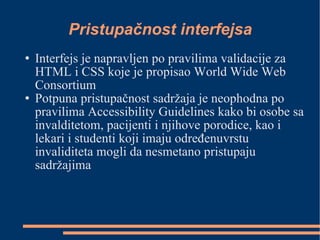Pristupačnost interfejsa Interfejs je napravljen po pravilima validacije za HTML i CSS koje je propisao World Wide Web Consortium Potpuna pristupačnost sadržaja je neophodna po pravilima Accessibility Guidelines kako bi osobe sa invalditetom, pacijenti i njihove porodice, kao i lekari i studenti koji imaju određenuvrstu invaliditeta mogli da nesmetano pristupaju sadržajima 