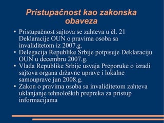 Pristupačnost kao zakonska obaveza Pristupačnost sajtova se zahteva u čl. 21 Deklaracije OUN o pravima osoba sa invaliditetom iz 2007.g. Delegacija Republike Srbije potpisuje Deklaraciju OUN u decembru 2007.g. Vlada Republike Srbije usvaja Preporuke o izradi sajtova organa državne uprave i lokalne samouprave jun 2008.g. Zakon o pravima osoba sa invaliditetom zahteva uklanjanje tehnoloških prepreka za pristup informacijama 