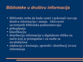 Biblioteke u društvu informacija Biblioteke treba da budu centri i pokretači razvoja društva informacija i znanja.  Aktivnosti savremenih biblioteka podrazumevaju: prikupljanje  klasifikaciju  distribuciju informacija u digitalnom obliku na način koji je pristupačan i za osobe sa invaliditetom edukacija o kreiranju, upotrebi i distribucij izvora informacija 