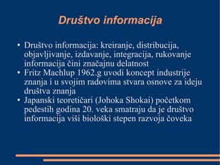 Društvo informacija Društvo informacija: kreiranje, distribucija, objavljivanje, izdavanje, integracija, rukovanje informacija čini značajnu delatnost Fritz Machlup 1962.g uvodi koncept industrije znanja i u svojim radovima stvara osnove za ideju društva znanja Japanski teoretičari (Johoka Shokai) početkom pedestih godina 20. veka smatraju da je društvo informacija viši biološki stepen razvoja čoveka 