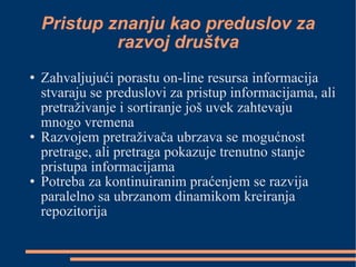 Pristup znanju kao preduslov za razvoj društva Zahvaljujući porastu on-line resursa informacija stvaraju se preduslovi za pristup informacijama, ali pretraživanje i sortiranje još uvek zahtevaju mnogo vremena Razvojem pretraživača ubrzava se mogućnost pretrage, ali pretraga pokazuje trenutno stanje pristupa informacijama Potreba za kontinuiranim praćenjem se razvija paralelno sa ubrzanom dinamikom kreiranja repozitorija 