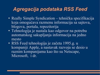 Agregacija podataka RSS Feed Really Simple Syndication – tehnička specifikacija koja omogućava razmenu informacija sa sajtova, blogova, portala, repozitorija Tehnologija je nastala kao odgovor na potrebu automatskog sakupljanja informacija na jedno mesto  RSS Feed tehnologija je začeta 1995.g. u kompaniji Apple, a nastavak razvoja se desio u raznim kompanijama kao što su Netscape, Microsoft,  i dr. 