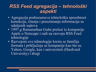RSS Feed agregacija – tehnološki aspekti Agregacija podrazumeva tehnološku sposobnost konekcije, čitanja i preuzimanja informacija sa udaljenih sajtova 1997.g Ramanathan Guha prelazi iz kompanije Apple u Netscape i radi na razvoju RSS Feed tehnologije Razvojem ove tehnologije kreira se familija formata i priključuju se kompanije kao što su Yahoo, Google, kao i univerziteti (Hardvard University) i drugi  