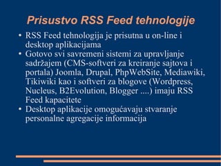 Prisustvo RSS Feed tehnologije RSS Feed tehnologija je prisutna u on-line i desktop aplikacijama Gotovo svi savremeni sistemi za upravljanje sadržajem (CMS-softveri za kreiranje sajtova i portala) Joomla, Drupal, PhpWebSite, Mediawiki, Tikiwiki kao i softveri za blogove (Wordpress, Nucleus, B2Evolution, Blogger ....)‏ imaju RSS Feed kapacitete Desktop aplikacije omogućavaju stvaranje personalne agregacije informacija 