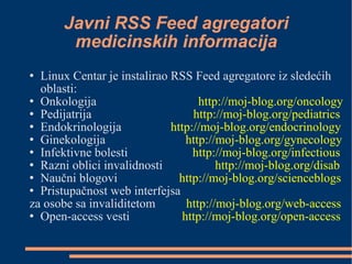 Javni RSS Feed agregatori medicinskih informacija Linux Centar je instalirao RSS Feed agregatore iz sledećih oblasti: Onkologija  http://moj-blog.org/oncology Pedijatrija  http://moj-blog.org/pediatrics Endokrinologija  http://moj-blog.org/endocrinology Ginekologija  http://moj-blog.org/gynecology Infektivne bolesti  http://moj-blog.org/infectious Razni oblici invalidnosti  http://moj-blog.org/disab Naučni blogovi  http://moj-blog.org/scienceblogs Pristupačnost web interfejsa  za osobe sa invaliditetom  http://moj-blog.org/web-access Open-access vesti  http://moj-blog.org/open-access 
