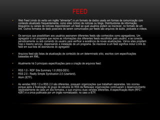 FEED
•   Web Feed (vindo do verbo em inglês "alimentar") é um formato de dados usado em formas de comunicação com
    conteúdo atualizado frequentemente, como sites (sítios) de notícias ou blogs. Distribuidores de informação,
    blogueiros ou canais de notícias disponibilizam um feed ao qual usuários podem se inscrever, no formato de um
    link. Outros formatos de dado possíveis de serem comunicados por feeds são arquivos de áudio, podcasts e vídeos.

•   Os serviços que possibilitam aos usuários assinarem diferentes feeds são conhecidos como agregadores. Um
    agregador é um programa que reúne as informações dos diferentes feeds escolhidos pelo usuário, e se conecta
    periodicamente ou sob comando do usuário para verificar a existência de novas atualizações. Vários sites propõem
    hoje o mesmo serviço, dispensando a instalação de um programa. Se inscrever a um feed significa incluir o link do
    feed em sua lista de assinaturas do agregador.

•   Arquivos feed são listas de atualização de conteúdo de um determinado sítio, escritos com especificações
    baseadas em XML.

•   Atualmente há 3 principais especificações para a criação de arquivos feed:

•   RSS 1.0 - RDF Site Summary 1.0 (RSS-DEV).
•   RSS 2.0 - Really Simple Syndication 2.0 (Userland).
•   Atom (IETF).

•   As versões RSS 1.0 e RSS 2.0 são diferentes, possuem organizações que trabalham separadas. Isto ocorreu
    porque após a finalização do grupo de estudos do RSS da Netscape organizações continuaram o desenvolvimento
    separadamente de cada um dos formatos, o que originou duas versões diferentes. A especificação Atom (RFC -
    4287) é a única publicada por um órgão normatizador, no caso a IETF.
 