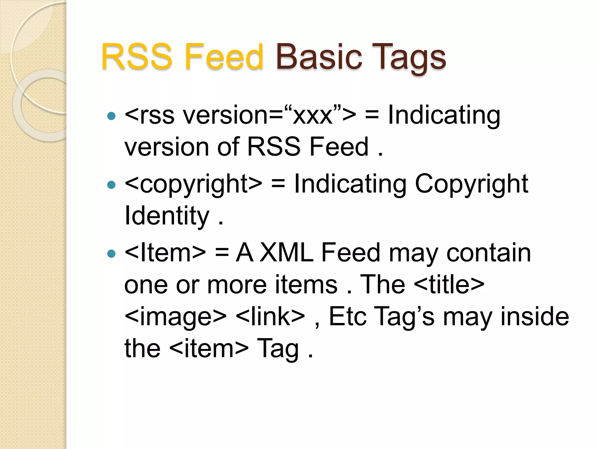 RSS Feed Basic Tags
 <rss version=“xxx”> = Indicating
version of RSS Feed .
 <copyright> = Indicating Copyright
Identity .
 <Item> = A XML Feed may contain
one or more items . The <title>
<image> <link> , Etc Tag’s may inside
the <item> Tag .
 