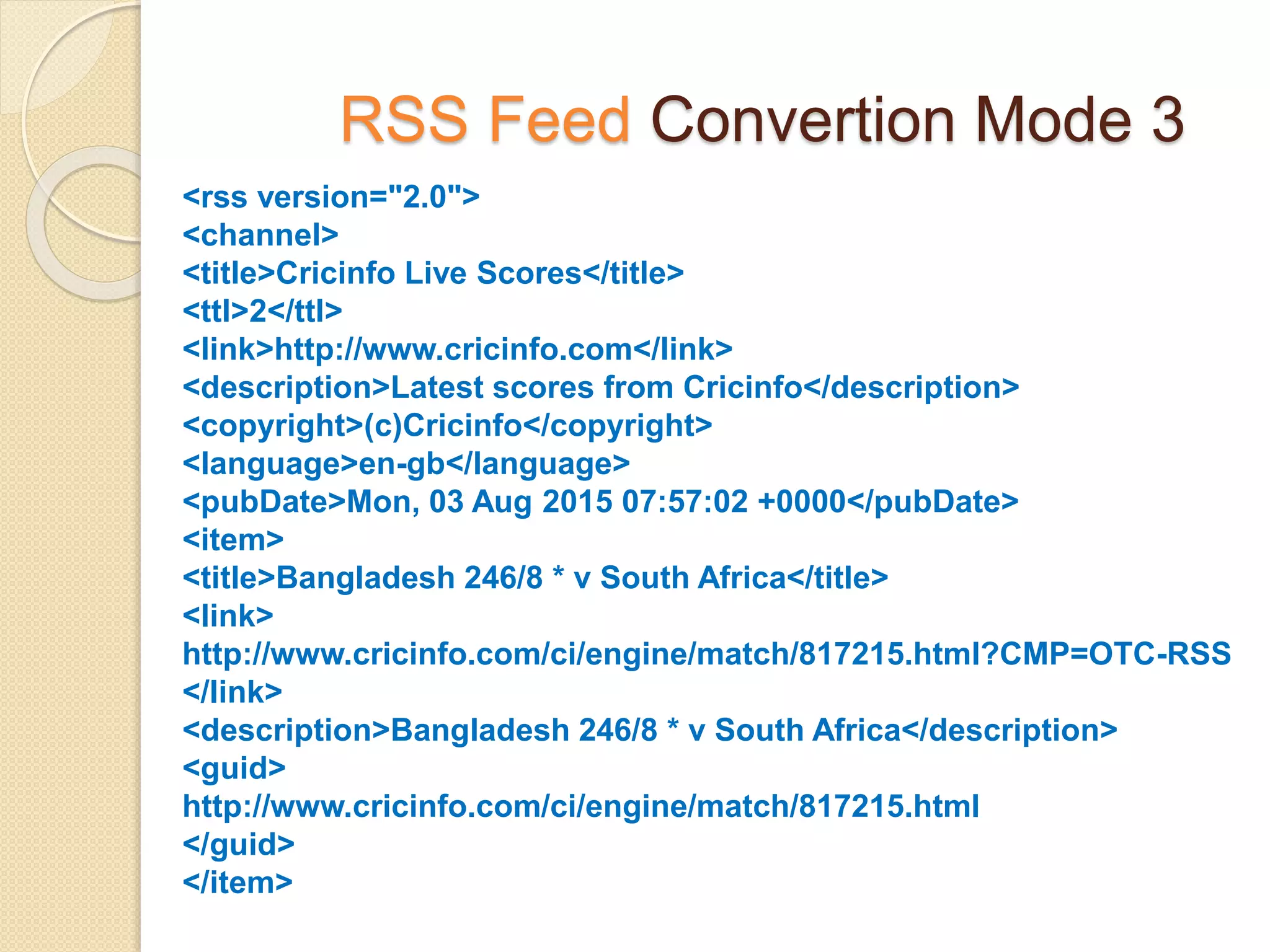 RSS Feed Convertion Mode 3
<rss version="2.0">
<channel>
<title>Cricinfo Live Scores</title>
<ttl>2</ttl>
<link>http://www.cricinfo.com</link>
<description>Latest scores from Cricinfo</description>
<copyright>(c)Cricinfo</copyright>
<language>en-gb</language>
<pubDate>Mon, 03 Aug 2015 07:57:02 +0000</pubDate>
<item>
<title>Bangladesh 246/8 * v South Africa</title>
<link>
http://www.cricinfo.com/ci/engine/match/817215.html?CMP=OTC-RSS
</link>
<description>Bangladesh 246/8 * v South Africa</description>
<guid>
http://www.cricinfo.com/ci/engine/match/817215.html
</guid>
</item>
 