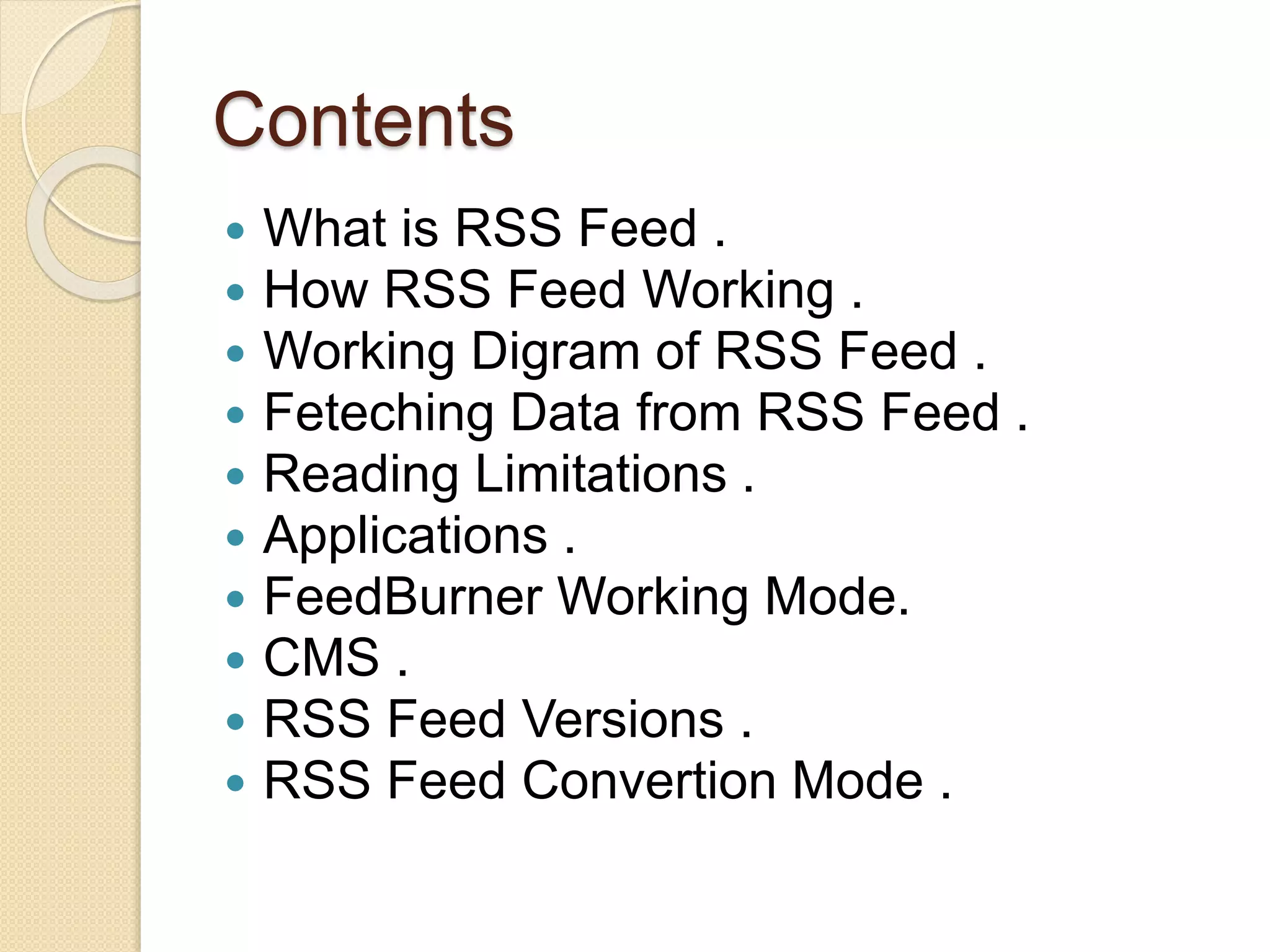 Contents
 What is RSS Feed .
 How RSS Feed Working .
 Working Digram of RSS Feed .
 Feteching Data from RSS Feed .
 Reading Limitations .
 Applications .
 FeedBurner Working Mode.
 CMS .
 RSS Feed Versions .
 RSS Feed Convertion Mode .
 