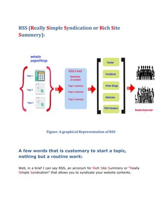 RSS (Really Simple Syndication or Rich Site
Summery):
Figure: A graphical Representation of RSS
A few words that is customary to start a topic,
nothing but a routine work:
Well, in a brief I can say RSS, an acronym for Rich Site Summery or “Really
Simple Syndication” that allows you to syndicate your website contents.
 