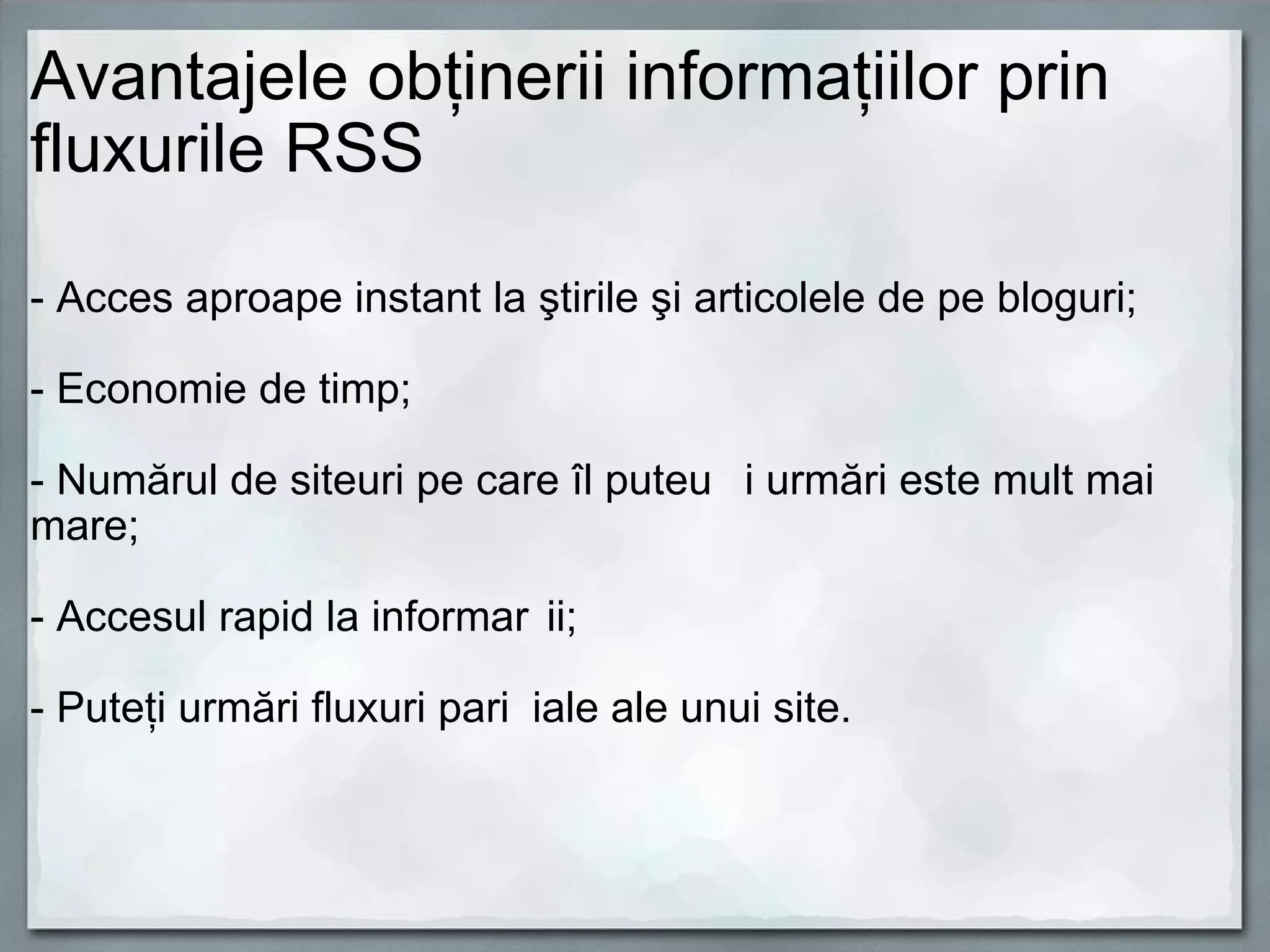 Avantajele obţinerii informaţiilor prin fluxurile RSS   - Acces aproape instant la ştirile şi articolele de pe bloguri;   - Economie de timp; - Numărul de siteuri pe care îl puteți urmări este mult mai mare;   - Accesul rapid la informații; - Puteţi urmări fluxuri parțiale ale unui site. 