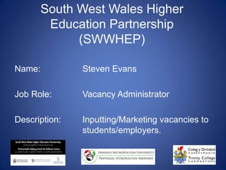 South West Wales Higher Education Partnership (SWWHEP) Name:		Steven Evans Job Role: 		Vacancy Administrator  Description:	Inputting/Marketing vacancies to 			students/employers. 