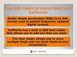 Use RSS Feeds to import data into RefWorks Really simple syndication (RSS) is an XML format used to publish frequently updated digital content. RefWorks has a built in RSS feed reader that allows you to add any feed you want. The feed reader allows you to store multiple feeds and run these feeds at your convenience. 