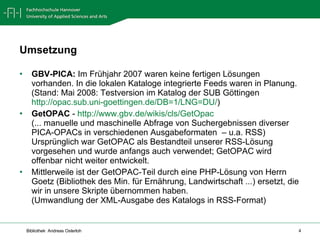 Umsetzung GBV-PICA:  Im Frühjahr 2007 waren keine fertigen Lösungen vorhanden. In die lokalen Kataloge integrierte Feeds waren in Planung. (Stand: Mai 2008: Testversion im Katalog der SUB Göttingen http://opac.sub.uni-goettingen.de/DB=1/LNG=DU/ ) GetOPAC  -  http://www.gbv.de/wikis/cls/GetOpac   (... manuelle und maschinelle Abfrage von Suchergebnissen diverser PICA-OPACs in verschiedenen Ausgabeformaten  – u.a. RSS) Ursprünglich war GetOPAC als Bestandteil unserer RSS-Lösung vorgesehen und wurde anfangs auch verwendet; GetOPAC wird offenbar nicht weiter entwickelt. Mittlerweile ist der GetOPAC-Teil durch eine PHP-Lösung von Herrn Goetz (Bibliothek des Min. für Ernährung, Landwirtschaft ...) ersetzt, die wir in unsere Skripte übernommen haben. (Umwandlung der XML-Ausgabe des Katalogs in RSS-Format) 