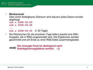 Workaround : Über einen festlegbaren Zeitraum wird rekursiv jedes Datum einzeln abgefragt: slk z 2008-05-29 slk z 2008-05-28 ... slk z 2008-04-30   [= 30 Tage] Die Recherchen für die einzelnen Tage liefern jeweils eine XML-Ausgabe, die in RSS umgewandelt wird. Die Ergebnisse werden gesammelt und am Ende zu einer RSS-Datei zusammengesetzt. Der erzeugte Feed ist absteigend nach Katalogisierungsdatum sortiert.  :-)) 