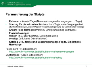 Zeitraum  = Anzahl Tage (Neuerwerbungen der vergangen ... Tage) Starttag für die rekursive Suche  = 1 – x Tage in der Vergangenheit (durchschnittliche Zeit, die ein Medium von der Katalogisierung zur Verfügbarkeit benötigt) Anzahl Feed-Items  (alternativ zu Einstellung eines Zeitraums) Einschränkungen :  fachlich (z.B. über Signatur, Systematik usw.) sonstige (z.B. keine Dissertationen) Katalog-URL, Name und Beschreibung des Feeds, Bibliotheks-Homepage Feeds der FHH-Bibliotheken: http://www.fh-hannover.de/bibl/bub/service/neuerwerbungen   Musterfeeds HOBSY-Bibliotheken: http://www.fh-hannover.de/bibl/bub/service/hobsy   Parametrierung der Skripte 