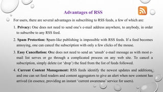 Advantages of RSS
For users, there are several advantages in subscribing to RSS feeds, a few of which are:
1. Privacy: One does not need to send one’s e-mail address anywhere, to anybody, in order
to subscribe to any RSS feed.
2. Spam Protection: Spam-like publishing is impossible with RSS feeds. If a feed becomes
annoying, one can cancel the subscription with only a few clicks of the mouse.
3. Easy Cancellation: One does not need to send an ‘unsub’ e-mail message as with most e-
mail list serves or go through a complicated process on any web site. To cancel a
subscription, simply delete (or ‘drop’) the feed from the list of feeds followed.
4. Current Content Management: RSS feeds identify the newest updates and additions,
and one can set feed readers and content aggregators to give an alert when new content has
arrived (in essence, providing an instant ‘current awareness’ service for users).
 