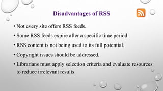 Disadvantages of RSS
• Not every site offers RSS feeds.
• Some RSS feeds expire after a specific time period.
• RSS content is not being used to its full potential.
• Copyright issues should be addressed.
• Librarians must apply selection criteria and evaluate resources
to reduce irrelevant results.
 