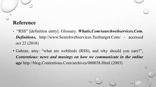 Reference
• “RSS” [definition entry]. Glossary. Whatis.Com/searchwebservices.Com.
Definitions, http://www.Searchwebservices.Techtarget.Com/ – accessed
oct 22 (2018)
• Gahran, amy: “what are webfeeds (RSS), and why should you care?”,
Contentious: news and musings on how we communicate in the online
age http://blog.Contentious.Com/archives/000038.Html (2003)
 
