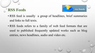 RSS Feeds
• RSS feed is usually a group of headlines, brief summaries
and links to full texts.
• RSS feeds refers to a family of web feed formats that are
used to published frequently updated works such as blog
entries, news headlines, audio and video etc.
 