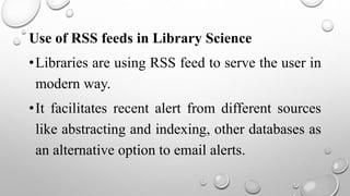 Use of RSS feeds in Library Science
•Libraries are using RSS feed to serve the user in
modern way.
•It facilitates recent alert from different sources
like abstracting and indexing, other databases as
an alternative option to email alerts.
 
