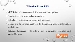 Who should use RSS
• NEWS sites – Lists news with title, date and descriptions
• Companies – List news and new products
• Calendars – List upcoming events and important
• Library and Information centres : To disseminate various information
needs by user
• Database Producers – To inform new information generated and
required by user
 